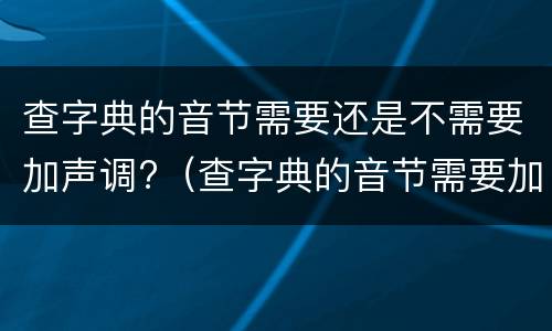查字典的音节需要还是不需要加声调?（查字典的音节需要加声调吗）