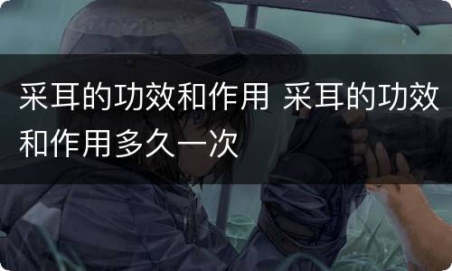 采耳的功效和作用 采耳的功效和作用多久一次