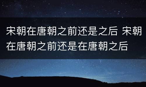 宋朝在唐朝之前还是之后 宋朝在唐朝之前还是在唐朝之后