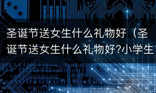 圣诞节送女生什么礼物好（圣诞节送女生什么礼物好?小学生）