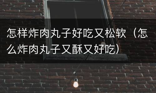 怎样炸肉丸子好吃又松软（怎么炸肉丸子又酥又好吃）