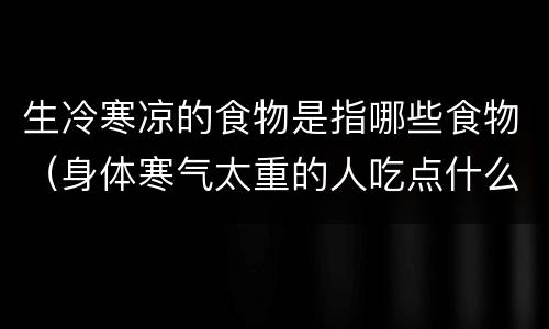 生冷寒凉的食物是指哪些食物（身体寒气太重的人吃点什么好）