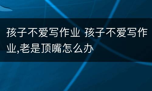 孩子不爱写作业 孩子不爱写作业,老是顶嘴怎么办