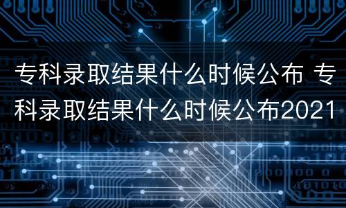 专科录取结果什么时候公布 专科录取结果什么时候公布2021河南