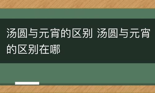 汤圆与元宵的区别 汤圆与元宵的区别在哪