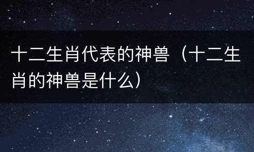 十二生肖代表的神兽（十二生肖的神兽是什么）