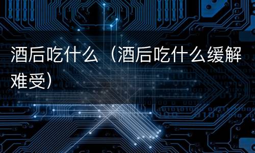酒后吃什么（酒后吃什么缓解难受）