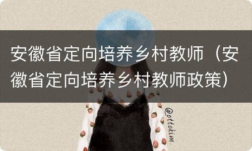 安徽省定向培养乡村教师（安徽省定向培养乡村教师政策）