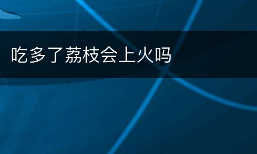 吃多了荔枝会上火吗
