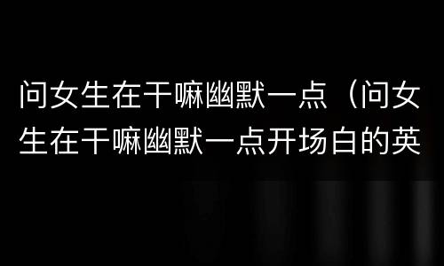 问女生在干嘛幽默一点（问女生在干嘛幽默一点开场白的英语）
