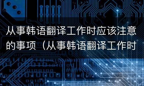从事韩语翻译工作时应该注意的事项（从事韩语翻译工作时应该注意的事项有哪些）