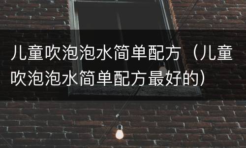 儿童吹泡泡水简单配方（儿童吹泡泡水简单配方最好的）