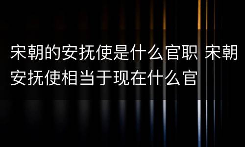 宋朝的安抚使是什么官职 宋朝安抚使相当于现在什么官