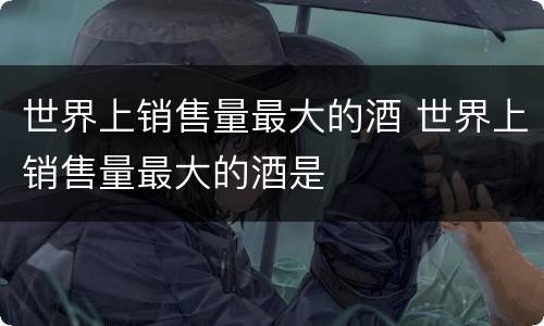 世界上销售量最大的酒 世界上销售量最大的酒是