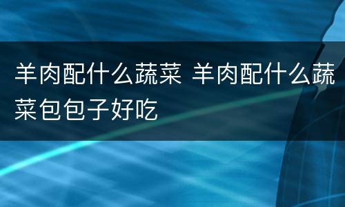 羊肉配什么蔬菜 羊肉配什么蔬菜包包子好吃