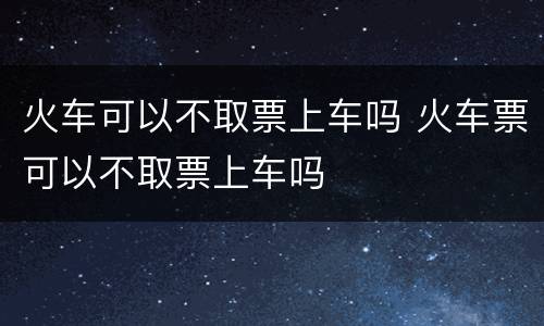 火车可以不取票上车吗 火车票可以不取票上车吗