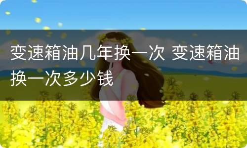 变速箱油几年换一次 变速箱油换一次多少钱
