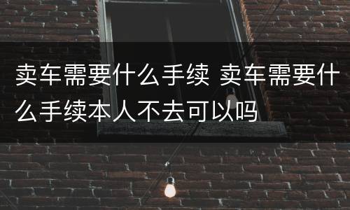 卖车需要什么手续 卖车需要什么手续本人不去可以吗