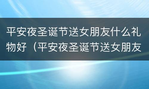 平安夜圣诞节送女朋友什么礼物好（平安夜圣诞节送女朋友什么礼物好呢）