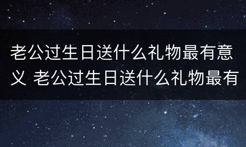 老公过生日送什么礼物最有意义 老公过生日送什么礼物最有意义30岁