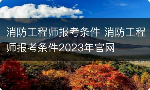 消防工程师报考条件 消防工程师报考条件2023年官网
