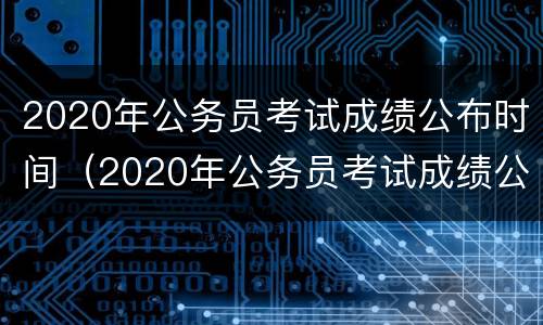 2020年公务员考试成绩公布时间（2020年公务员考试成绩公布时间表）