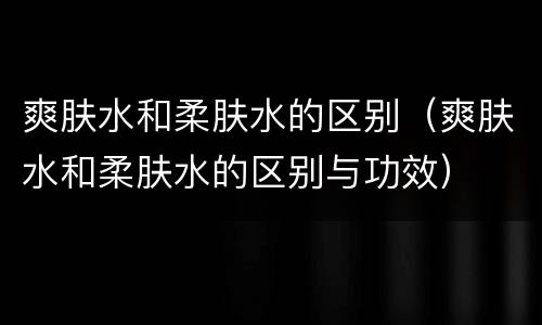 爽肤水和柔肤水的区别（爽肤水和柔肤水的区别与功效）