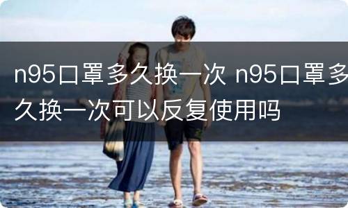 n95口罩多久换一次 n95口罩多久换一次可以反复使用吗