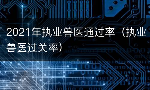 2021年执业兽医通过率（执业兽医过关率）