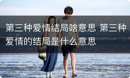 第三种爱情结局啥意思 第三种爱情的结局是什么意思