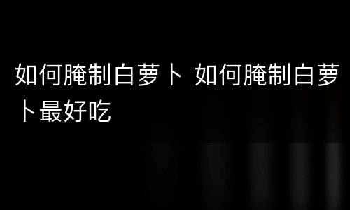 如何腌制白萝卜 如何腌制白萝卜最好吃