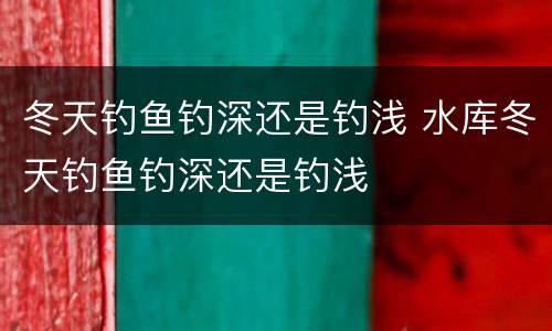 冬天钓鱼钓深还是钓浅 水库冬天钓鱼钓深还是钓浅