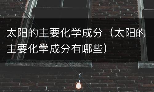 太阳的主要化学成分（太阳的主要化学成分有哪些）