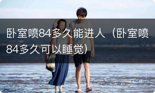 卧室喷84多久能进人（卧室喷84多久可以睡觉）