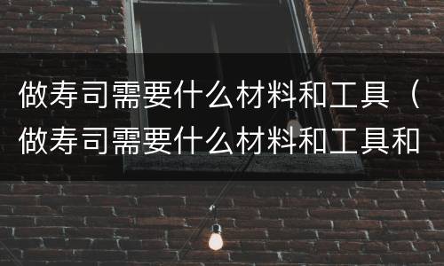 做寿司需要什么材料和工具（做寿司需要什么材料和工具和材料）