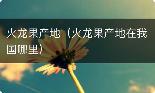 火龙果产地（火龙果产地在我国哪里）