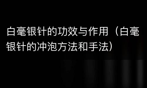 白毫银针的功效与作用（白毫银针的冲泡方法和手法）