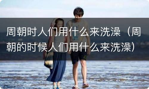 周朝时人们用什么来洗澡（周朝的时候人们用什么来洗澡）