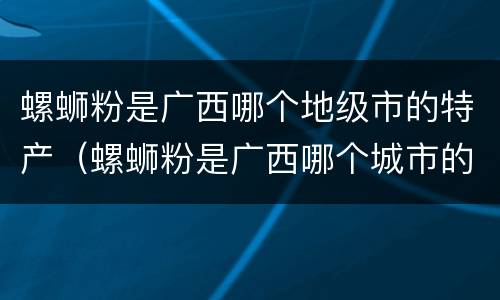 螺蛳粉是广西哪个地级市的特产（螺蛳粉是广西哪个城市的小吃）