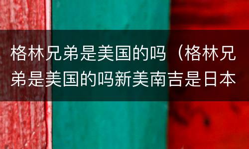 格林兄弟是美国的吗（格林兄弟是美国的吗新美南吉是日本的吗）