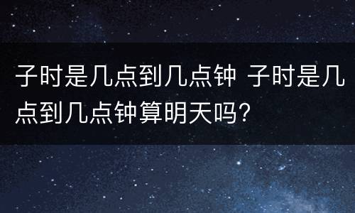 子时是几点到几点钟 子时是几点到几点钟算明天吗?