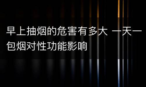 早上抽烟的危害有多大 一天一包烟对性功能影响