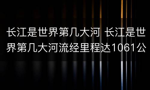 长江是世界第几大河 长江是世界第几大河流经里程达1061公里