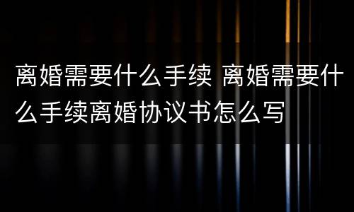 离婚需要什么手续 离婚需要什么手续离婚协议书怎么写