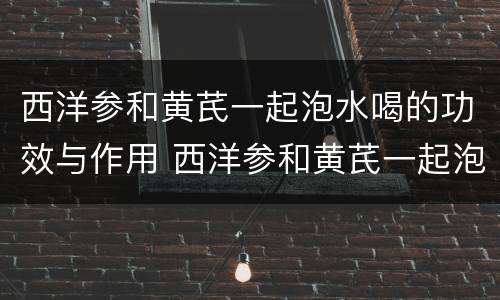 西洋参和黄芪一起泡水喝的功效与作用 西洋参和黄芪一起泡水喝有什么功效