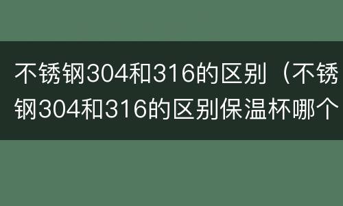 不锈钢304和316的区别（不锈钢304和316的区别保温杯哪个好）