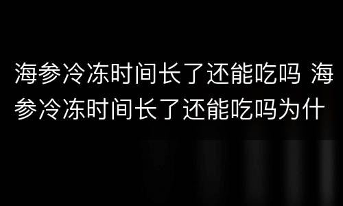 海参冷冻时间长了还能吃吗 海参冷冻时间长了还能吃吗为什么