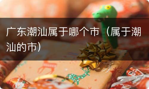 广东潮汕属于哪个市（属于潮汕的市）