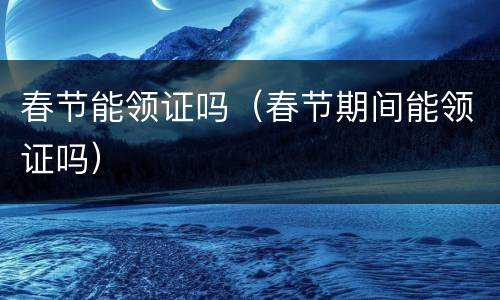 春节能领证吗（春节期间能领证吗）