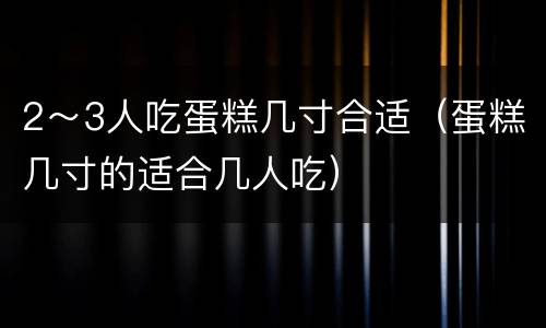 2～3人吃蛋糕几寸合适（蛋糕几寸的适合几人吃）